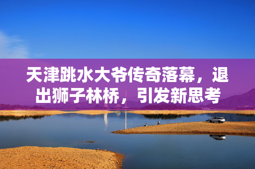 天津跳水大爷传奇落幕，退出狮子林桥，引发新思考