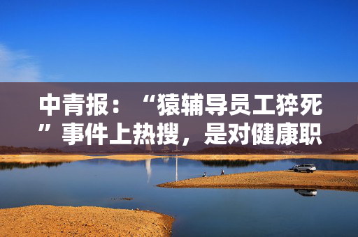 中青报：“猿辅导员工猝死”事件上热搜，是对健康职场环境的共同关切