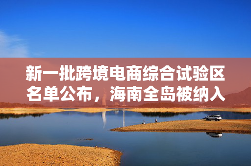 新一批跨境电商综合试验区名单公布，海南全岛被纳入