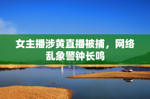 女主播涉黄直播被捕，网络乱象警钟长鸣