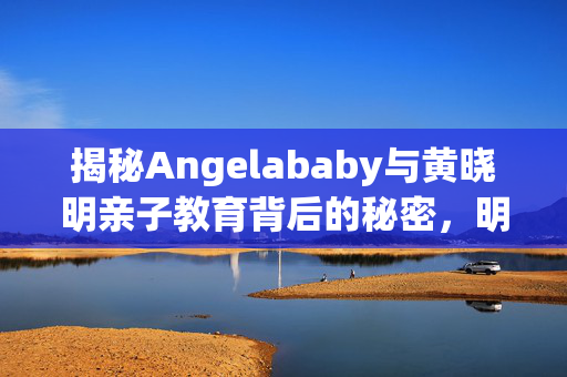 揭秘Angelababy与黄晓明亲子教育背后的秘密，明星家长群曝光引发关注热议