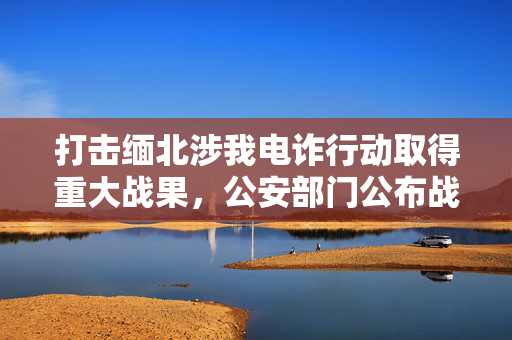打击缅北涉我电诈行动取得重大战果，公安部门公布战果纪实