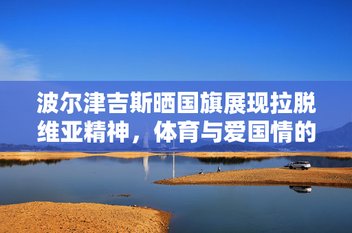 波尔津吉斯晒国旗展现拉脱维亚精神，体育与爱国情的完美交融
