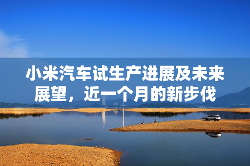 小米汽车试生产进展及未来展望，近一个月的新步伐