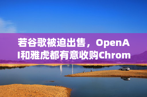 若谷歌被迫出售，OpenAI和雅虎都有意收购Chrome浏览器