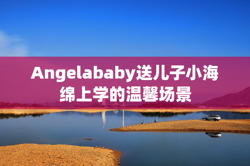 Angelababy送儿子小海绵上学的温馨场景
