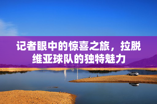 记者眼中的惊喜之旅，拉脱维亚球队的独特魅力