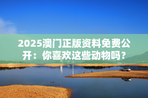 2025澳门正版资料免费公开：你喜欢这些动物吗？
