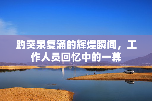 趵突泉复涌的辉煌瞬间，工作人员回忆中的一幕