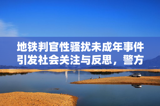 地铁判官性骚扰未成年事件引发社会关注与反思，警方回应引热议