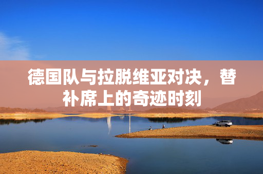 德国队与拉脱维亚对决，替补席上的奇迹时刻