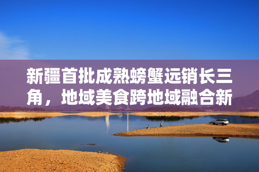 新疆首批成熟螃蟹远销长三角，地域美食跨地域融合新篇章