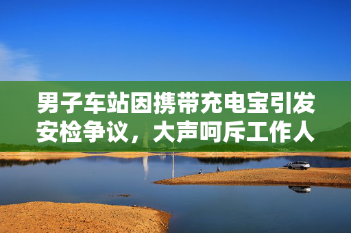 男子车站因携带充电宝引发安检争议，大声呵斥工作人员