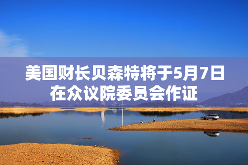 美国财长贝森特将于5月7日在众议院委员会作证