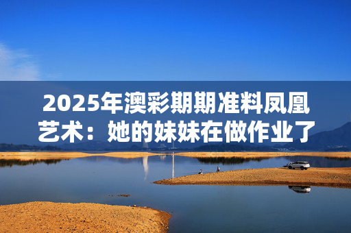 2025年澳彩期期准料凤凰艺术：她的妹妹在做作业了吗？