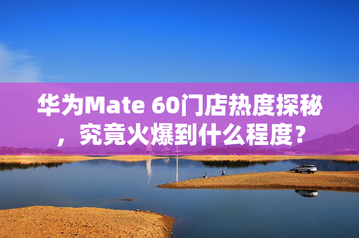 华为Mate 60门店热度探秘，究竟火爆到什么程度？