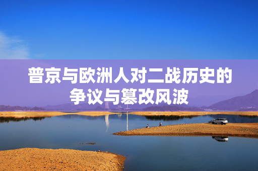普京与欧洲人对二战历史的争议与篡改风波