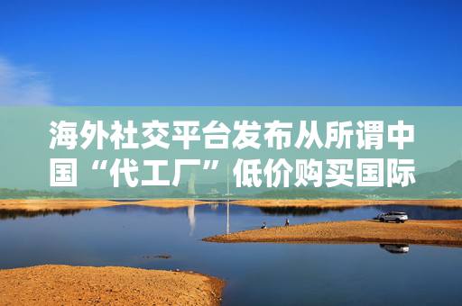 海外社交平台发布从所谓中国“代工厂”低价购买国际知名品牌，商务部回应