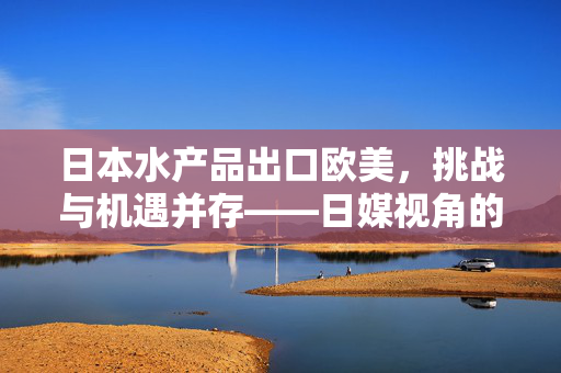 日本水产品出口欧美，挑战与机遇并存——日媒视角的困境与突破之道
