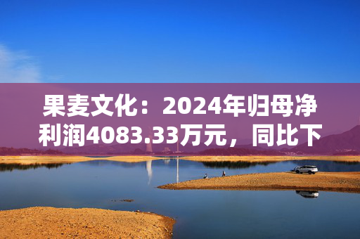 果麦文化：2024年归母净利润4083.33万元，同比下降23.87%