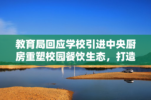 教育局回应学校引进中央厨房重塑校园餐饮生态，打造安全营养新标杆