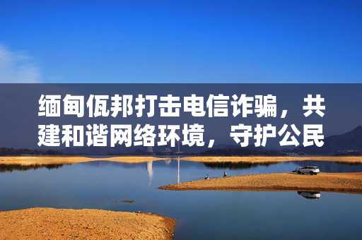 缅甸佤邦打击电信诈骗，共建和谐网络环境，守护公民财产安全通知