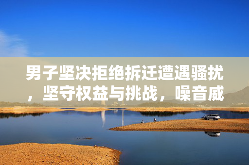 男子坚决拒绝拆迁遭遇骚扰，坚守权益与挑战，噪音威胁下的抗争故事