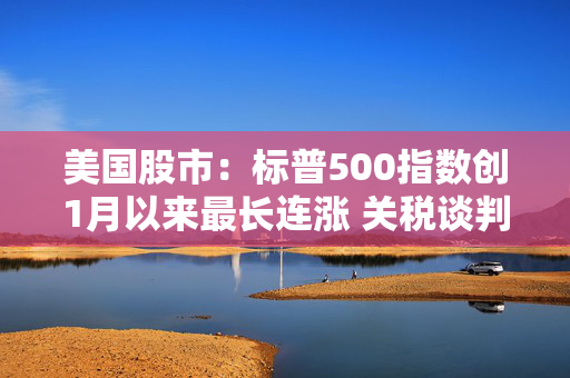 美国股市：标普500指数创1月以来最长连涨 关税谈判杂音暂抛脑后