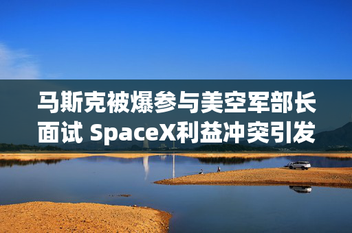 马斯克被爆参与美空军部长面试 SpaceX利益冲突引发担忧