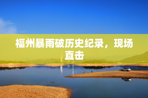 福州暴雨破历史纪录，现场直击