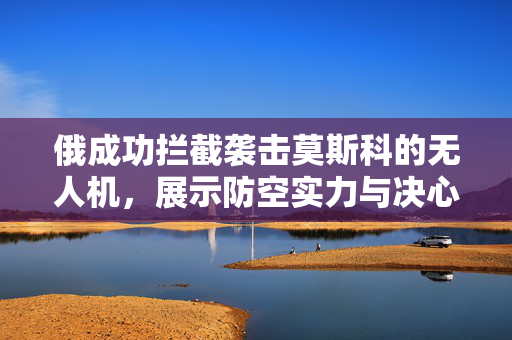 俄成功拦截袭击莫斯科的无人机，展示防空实力与决心坚定