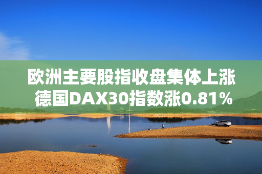 欧洲主要股指收盘集体上涨 德国DAX30指数涨0.81%
