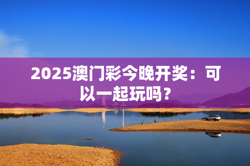 2025澳门彩今晚开奖：可以一起玩吗？