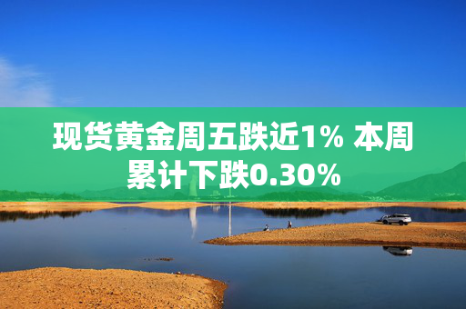 现货黄金周五跌近1% 本周累计下跌0.30%