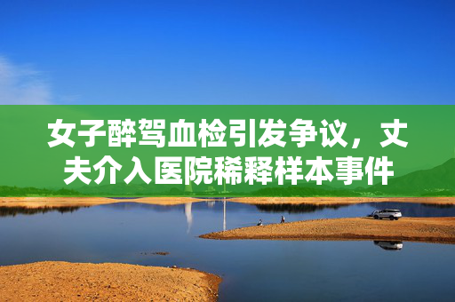 女子醉驾血检引发争议，丈夫介入医院稀释样本事件