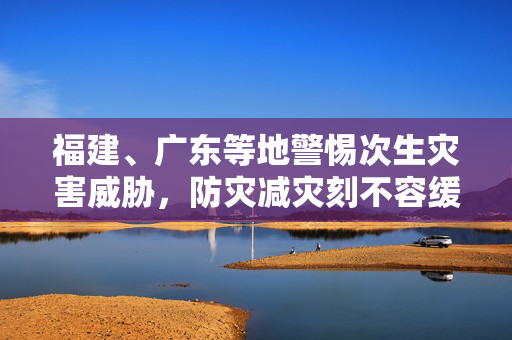 福建、广东等地警惕次生灾害威胁，防灾减灾刻不容缓