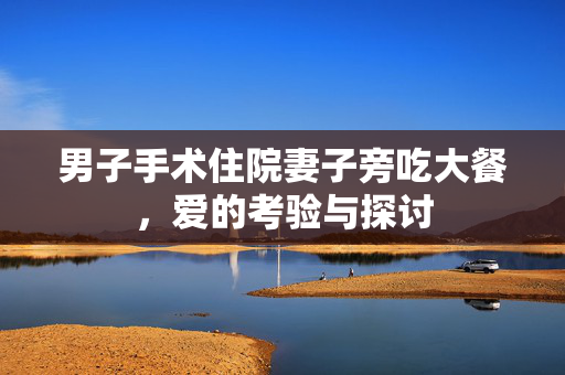男子手术住院妻子旁吃大餐，爱的考验与探讨