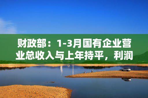 财政部：1-3月国有企业营业总收入与上年持平，利润总额同比增长1.7%