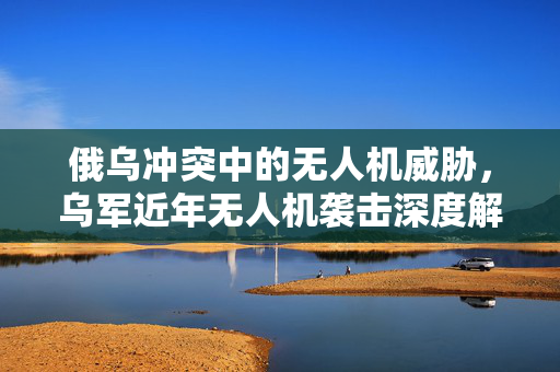 俄乌冲突中的无人机威胁，乌军近年无人机袭击深度解析