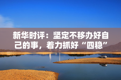新华时评：坚定不移办好自己的事，着力抓好“四稳”