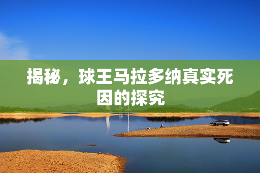 揭秘，球王马拉多纳真实死因的探究