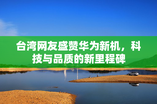 台湾网友盛赞华为新机，科技与品质的新里程碑