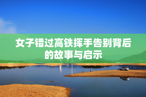 女子错过高铁挥手告别背后的故事与启示