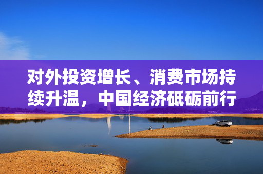 对外投资增长、消费市场持续升温，中国经济砥砺前行