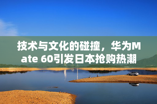 技术与文化的碰撞，华为Mate 60引发日本抢购热潮
