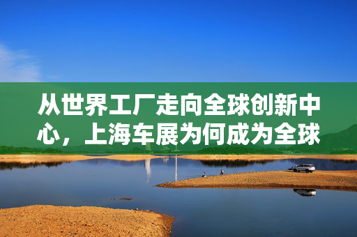 从世界工厂走向全球创新中心，上海车展为何成为全球汽车行业风向标？