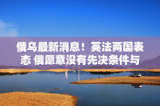 俄乌最新消息！英法两国表态 俄愿意没有先决条件与乌进行谈判