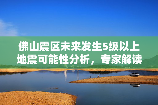 佛山震区未来发生5级以上地震可能性分析，专家解读风险较低