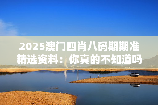 2025澳门四肖八码期期准精选资料：你真的不知道吗