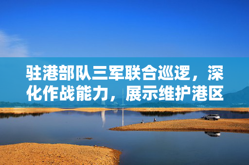 驻港部队三军联合巡逻，深化作战能力，展示维护港区决心